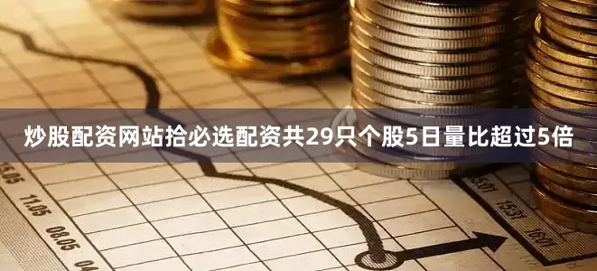 炒股配资网站拾必选配资共29只个股5日量比超过5倍