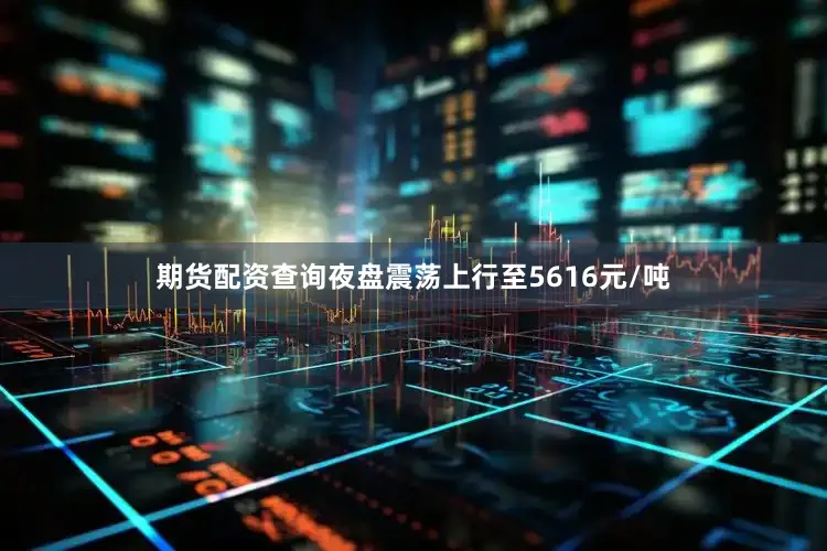 期货配资查询夜盘震荡上行至5616元/吨