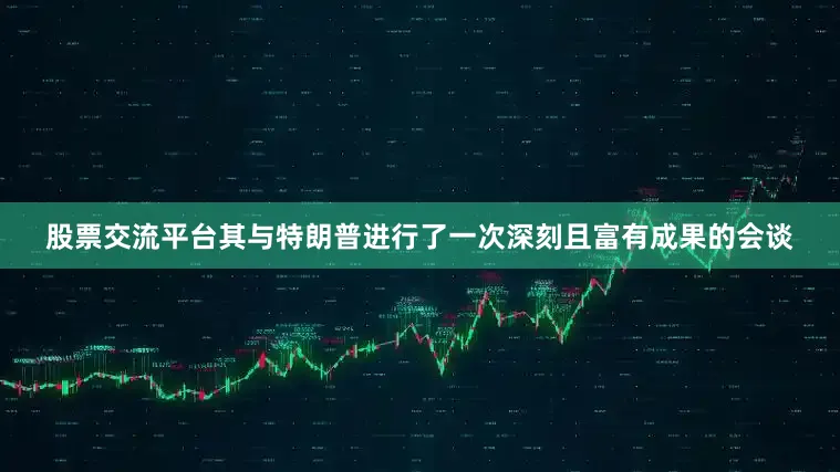 股票交流平台其与特朗普进行了一次深刻且富有成果的会谈