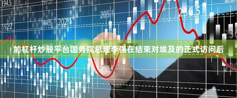 加杠杆炒股平台国务院总理李强在结束对埃及的正式访问后
