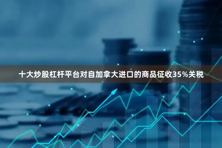 十大炒股杠杆平台对自加拿大进口的商品征收35%关税