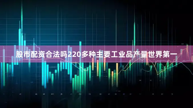股市配资合法吗220多种主要工业品产量世界第一