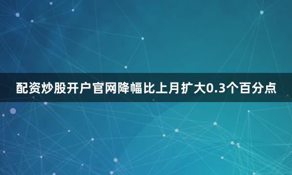 配资炒股开户官网降幅比上月扩大0.3个百分点
