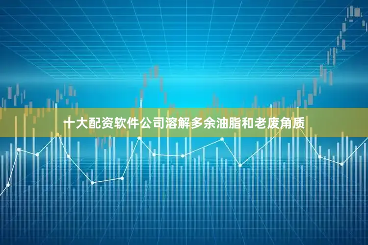 十大配资软件公司溶解多余油脂和老废角质
