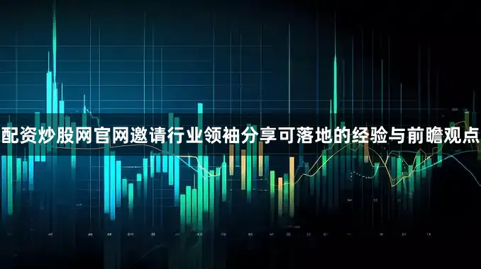 配资炒股网官网邀请行业领袖分享可落地的经验与前瞻观点