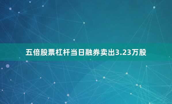 五倍股票杠杆当日融券卖出3.23万股