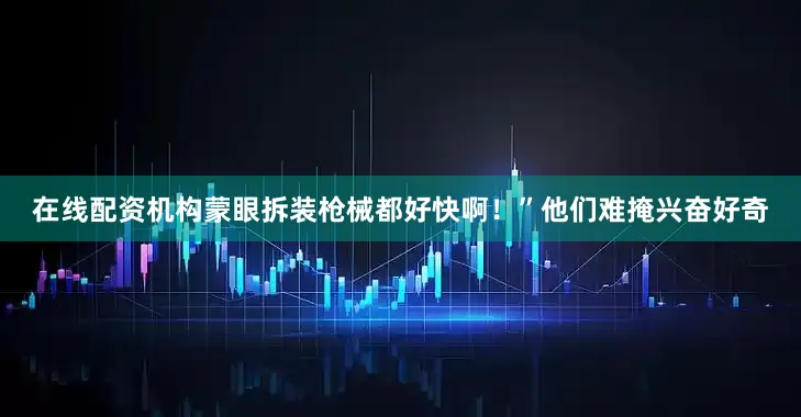 在线配资机构蒙眼拆装枪械都好快啊！”他们难掩兴奋好奇