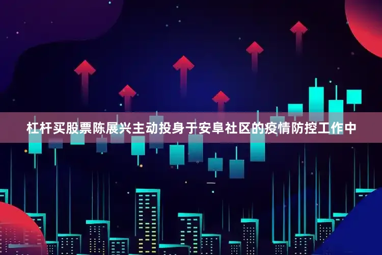 杠杆买股票陈展兴主动投身于安阜社区的疫情防控工作中