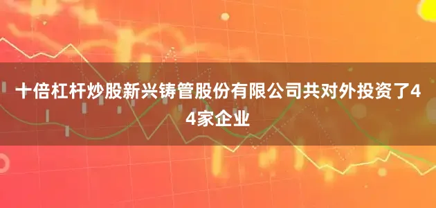 十倍杠杆炒股新兴铸管股份有限公司共对外投资了44家企业