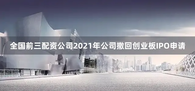 全国前三配资公司2021年公司撤回创业板IPO申请